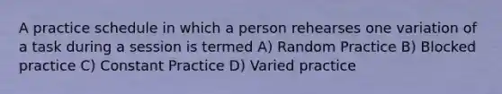 A practice schedule in which a person rehearses one variation of a task during a session is termed A) Random Practice B) Blocked practice C) Constant Practice D) Varied practice