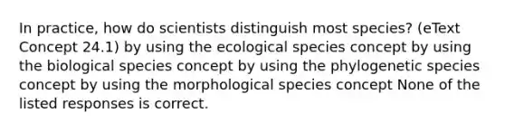 In practice, how do scientists distinguish most species? (eText Concept 24.1) by using the ecological species concept by using the biological species concept by using the phylogenetic species concept by using the morphological species concept None of the listed responses is correct.