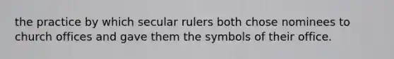 the practice by which secular rulers both chose nominees to church offices and gave them the symbols of their office.