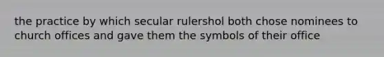 the practice by which secular rulershol both chose nominees to church offices and gave them the symbols of their office