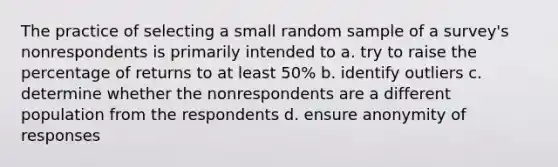 The practice of selecting a small random sample of a survey's nonrespondents is primarily intended to a. try to raise the percentage of returns to at least 50% b. identify outliers c. determine whether the nonrespondents are a different population from the respondents d. ensure anonymity of responses