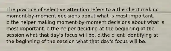 The practice of selective attention refers to a.the client making moment-by-moment decisions about what is most important. b.the helper making moment-by-moment decisions about what is most important. c.the helper deciding at the beginning of the session what that day's focus will be. d.the client identifying at the beginning of the session what that day's focus will be.