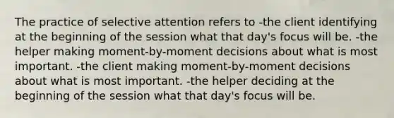 The practice of selective attention refers to -the client identifying at the beginning of the session what that day's focus will be. -the helper making moment-by-moment decisions about what is most important. -the client making moment-by-moment decisions about what is most important. -the helper deciding at the beginning of the session what that day's focus will be.