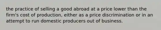 the practice of selling a good abroad at a price lower than the firm's cost of production, either as a price discrimination or in an attempt to run domestic producers out of business.