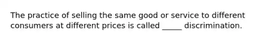The practice of selling the same good or service to different consumers at different prices is called _____ discrimination.