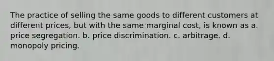 The practice of selling the same goods to different customers at different prices, but with the same marginal cost, is known as a. price segregation. b. price discrimination. c. arbitrage. d. monopoly pricing.