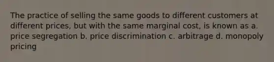 The practice of selling the same goods to different customers at different prices, but with the same marginal cost, is known as a. price segregation b. price discrimination c. arbitrage d. monopoly pricing