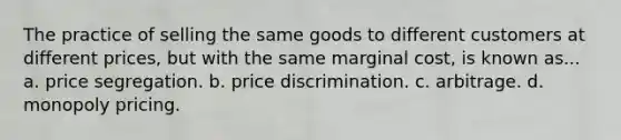 The practice of selling the same goods to different customers at different prices, but with the same marginal cost, is known as... a. price segregation. b. price discrimination. c. arbitrage. d. monopoly pricing.