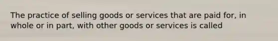 The practice of selling goods or services that are paid for, in whole or in part, with other goods or services is called