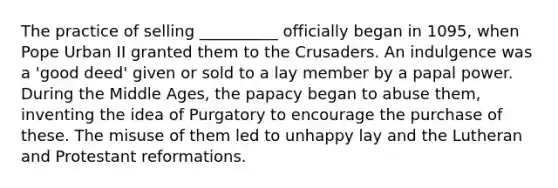 The practice of selling __________ officially began in 1095, when Pope Urban II granted them to the Crusaders. An indulgence was a 'good deed' given or sold to a lay member by a papal power. During the Middle Ages, the papacy began to abuse them, inventing the idea of Purgatory to encourage the purchase of these. The misuse of them led to unhappy lay and the Lutheran and Protestant reformations.