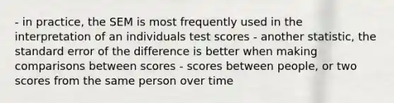 - in practice, the SEM is most frequently used in the interpretation of an individuals test scores - another statistic, the standard error of the difference is better when making comparisons between scores - scores between people, or two scores from the same person over time