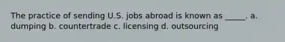 The practice of sending U.S. jobs abroad is known as _____. a. dumping b. countertrade c. licensing d. outsourcing