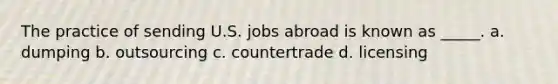 The practice of sending U.S. jobs abroad is known as _____. a. dumping b. outsourcing c. countertrade d. licensing