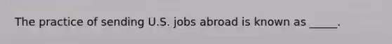 The practice of sending U.S. jobs abroad is known as _____.