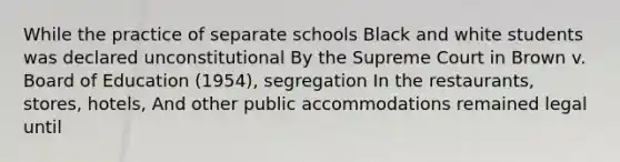 While the practice of separate schools Black and white students was declared unconstitutional By the Supreme Court in Brown v. Board of Education (1954), segregation In the restaurants, stores, hotels, And other public accommodations remained legal until