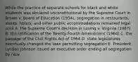 While the practice of separate schools for black and white students was declared unconstitutional by the Supreme Court in Brown v. Board of Education (1954), segregation in restaurants, stores, hotels, and other public accommodations remained legal until A. the Supreme Court's decision in Loving v. Virginia (1967) B. the ratification of the Twenty-Fourth Amendment (1964) C. the passage of the Civil Rights Act of 1964 D. state legislatures eventually changed the laws permitting segregation E. President Lyndon Johnson issued an executive order ending all segregation by race