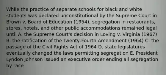 While the practice of separate schools for black and white students was declared unconstitutional by the Supreme Court in Brown v. Board of Education (1954), segregation in restaurants, stores, hotels, and other public accommodations remained legal until A. the Supreme Court's decision in Loving v. Virginia (1967) B. the ratification of the Twenty-Fourth Amendment (1964) C. the passage of the Civil Rights Act of 1964 D. state legislatures eventually changed the laws permitting segregation E. President Lyndon Johnson issued an executive order ending all segregation by race