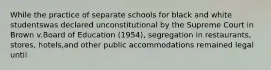 While the practice of separate schools for black and white studentswas declared unconstitutional by the Supreme Court in Brown v.Board of Education (1954), segregation in restaurants, stores, hotels,and other public accommodations remained legal until