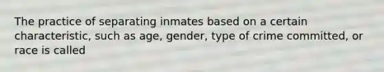 The practice of separating inmates based on a certain characteristic, such as age, gender, type of crime committed, or race is called