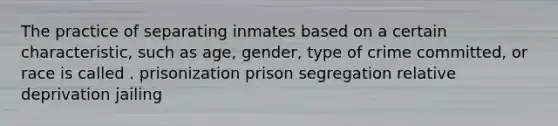 The practice of separating inmates based on a certain characteristic, such as age, gender, type of crime committed, or race is called . prisonization prison segregation relative deprivation jailing