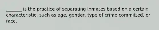 _______ is the practice of separating inmates based on a certain characteristic, such as age, gender, type of crime committed, or race.