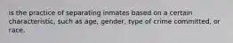 is the practice of separating inmates based on a certain characteristic, such as age, gender, type of crime committed, or race.