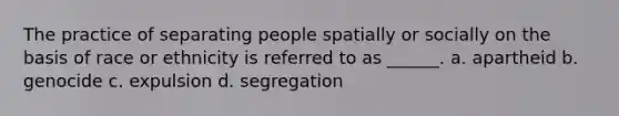 The practice of separating people spatially or socially on the basis of race or ethnicity is referred to as ______. a. apartheid b. genocide c. expulsion d. segregation