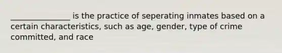 _______________ is the practice of seperating inmates based on a certain characteristics, such as age, gender, type of crime committed, and race