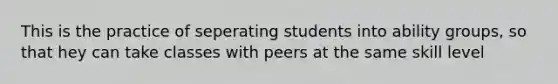 This is the practice of seperating students into ability groups, so that hey can take classes with peers at the same skill level