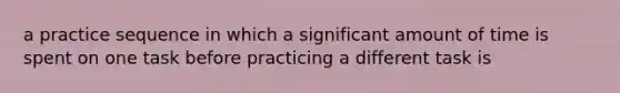 a practice sequence in which a significant amount of time is spent on one task before practicing a different task is