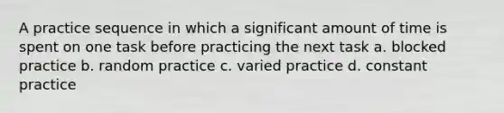 A practice sequence in which a significant amount of time is spent on one task before practicing the next task a. blocked practice b. random practice c. varied practice d. constant practice