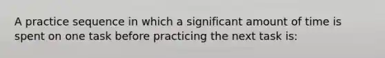 A practice sequence in which a significant amount of time is spent on one task before practicing the next task is: