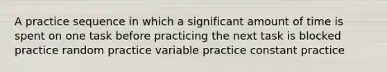 A practice sequence in which a significant amount of time is spent on one task before practicing the next task is blocked practice random practice variable practice constant practice