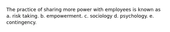 The practice of sharing more power with employees is known as a. risk taking. b. empowerment. c. sociology d. psychology. e. contingency.