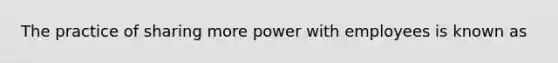 The practice of sharing more power with employees is known as