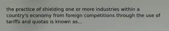 the practice of shielding one or more industries within a country's economy from foreign competitions through the use of tariffs and quotas is known as...