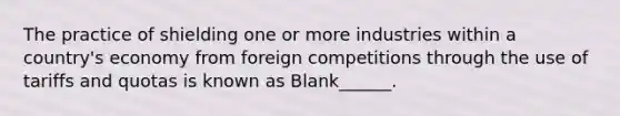 The practice of shielding one or more industries within a country's economy from foreign competitions through the use of tariffs and quotas is known as Blank______.