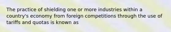 The practice of shielding one or more industries within a country's economy from foreign competitions through the use of tariffs and quotas is known as