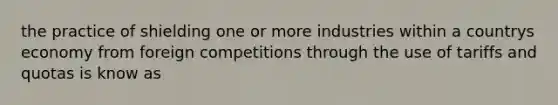 the practice of shielding one or more industries within a countrys economy from foreign competitions through the use of tariffs and quotas is know as