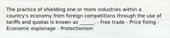 The practice of shielding one or more industries within a country's economy from foreign competitions through the use of tariffs and quotas is known as ______. - Free trade - Price fixing - Economic espionage - Protectionism