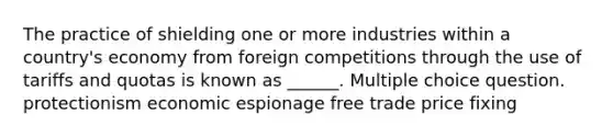 The practice of shielding one or more industries within a country's economy from foreign competitions through the use of tariffs and quotas is known as ______. Multiple choice question. protectionism economic espionage free trade price fixing