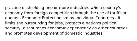 practice of shielding one or more industries w/in a country's economy from foreign competition through the use of tariffs or quotas - Economic Protectionism by Individual Countries - it limits the outsourcing for jobs, protects a nation's political security, discourages economic dependency on other countries, and promotes development of domestic industries