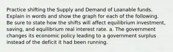 Practice shifting the Supply and Demand of Loanable funds. Explain in words and show the graph for each of the following. Be sure to state how the shifts will affect equilibrium investment, saving, and equilibrium real interest rate. a. The government changes its economic policy leading to a government surplus instead of the deficit it had been running.