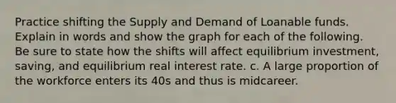 Practice shifting the Supply and Demand of Loanable funds. Explain in words and show the graph for each of the following. Be sure to state how the shifts will affect equilibrium investment, saving, and equilibrium real interest rate. c. A large proportion of the workforce enters its 40s and thus is midcareer.