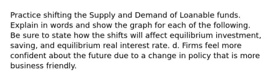 Practice shifting the Supply and Demand of Loanable funds. Explain in words and show the graph for each of the following. Be sure to state how the shifts will affect equilibrium investment, saving, and equilibrium real interest rate. d. Firms feel more confident about the future due to a change in policy that is more business friendly.