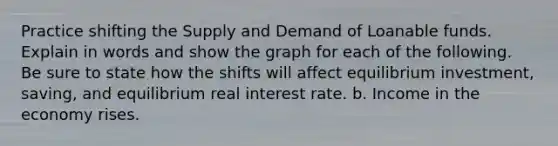 Practice shifting the Supply and Demand of Loanable funds. Explain in words and show the graph for each of the following. Be sure to state how the shifts will affect equilibrium investment, saving, and equilibrium real interest rate. b. Income in the economy rises.