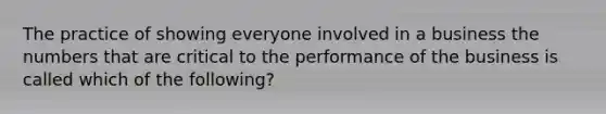 The practice of showing everyone involved in a business the numbers that are critical to the performance of the business is called which of the following?