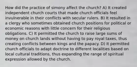 How did the practice of simony affect the church? A) It created independent church courts that made church officials feel invulnerable in their conflicts with secular rulers. B) It resulted in a clergy who sometimes obtained church positions for political or economic reasons with little concern for their religious obligations. C) It permitted the church to raise large sums of money on church lands without having to pay royal taxes, thus creating conflicts between kings and the papacy. D) It permitted church officials to adapt doctrine to different localities based on local cultural traditions, thus expanding the range of spiritual expression allowed by the church.