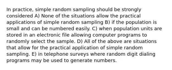 In practice, simple random sampling should be strongly considered A) None of the situations allow the practical applications of simple random sampling B) if the population is small and can be numbered easily. C) when population units are stored in an electronic file allowing computer programs to randomly select the sample. D) All of the above are situations that allow for the practical application of simple random sampling. E) in telephone surveys where random digit dialing programs may be used to generate numbers.