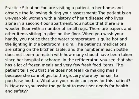 Practice Situation You are visiting a patient in her home and observe the following during your assessment: The patient is an 84-year-old woman with a history of heart disease who lives alone in a second-floor apartment. You notice that there is a wooden floor with a number of small rugs. There are papers and other items sitting in piles on the floor. When you wash your hands, you notice that the water temperature is quite hot and the lighting in the bathroom is dim. The patient's medications are sitting on the kitchen table, and the number in each bottle does not seem to match with how many should have been taken since her hospital discharge. In the refrigerator, you see that she has a lot of frozen meals and very few fresh food items. The patient tells you that she does not feel like making meals because she cannot get to the grocery store by herself to purchase food. a. What are your main concerns for this patient? b. How can you assist the patient to meet her needs for health and safety?